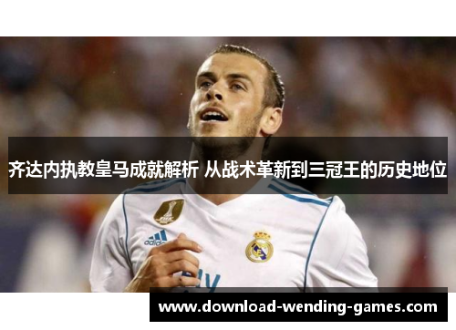 齐达内执教皇马成就解析 从战术革新到三冠王的历史地位
