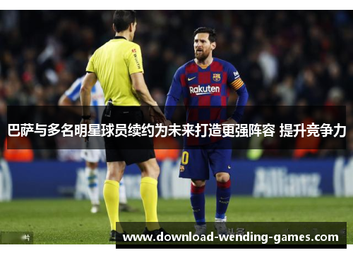 巴萨与多名明星球员续约为未来打造更强阵容 提升竞争力