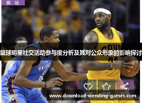 篮球明星社交活动参与度分析及其对公众形象的影响探讨 篮球明星社交活动参与度分析及其对公众形象的影响探讨