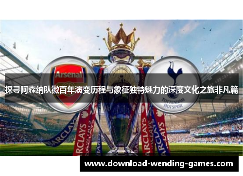 探寻阿森纳队徽百年演变历程与象征独特魅力的深度文化之旅非凡篇