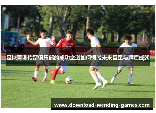 足球青训传奇俱乐部的成功之道如何铸就未来巨星与辉煌成就