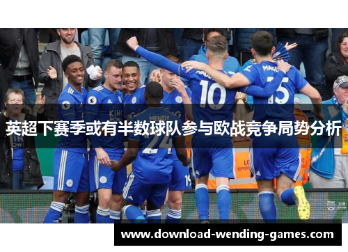 英超下赛季或有半数球队参与欧战竞争局势分析 英超下赛季或有半数球队参与欧战竞争局势分析