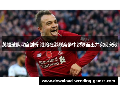 英超球队深度剖析 谁将在激烈竞争中脱颖而出并实现突破 英超球队深度剖析 谁将在激烈竞争中脱颖而出并实现突破