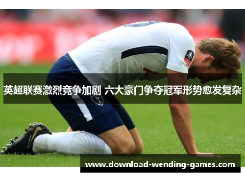 英超联赛激烈竞争加剧 六大豪门争夺冠军形势愈发复杂