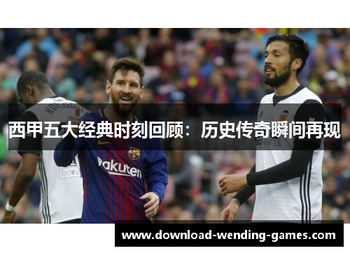 西甲五大经典时刻回顾：历史传奇瞬间再现