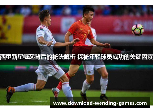 西甲新星崛起背后的秘诀解析 探秘年轻球员成功的关键因素 西甲新星崛起背后的秘诀解析 探秘年轻球员成功的关键因素