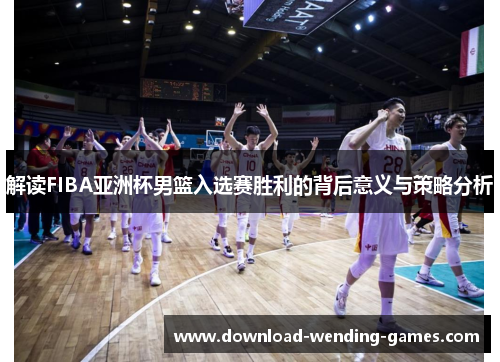 解读FIBA亚洲杯男篮入选赛胜利的背后意义与策略分析