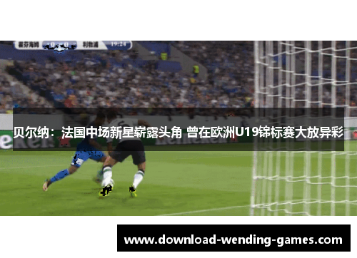 贝尔纳：法国中场新星崭露头角 曾在欧洲U19锦标赛大放异彩