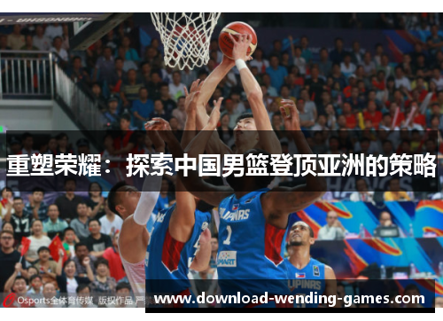 重塑荣耀:探索中国男篮登顶亚洲的策略 重塑荣耀:探索中国男篮登顶亚洲的策略