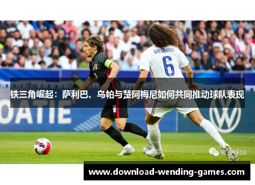 铁三角崛起:萨利巴、乌帕与楚阿梅尼如何共同推动球队表现 铁三角崛起:萨利巴、乌帕与楚阿梅尼如何共同推动球队表现