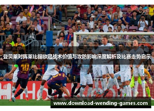登贝莱对阵莱比锡欧冠战术价值与攻防影响深度解析及比赛走势启示