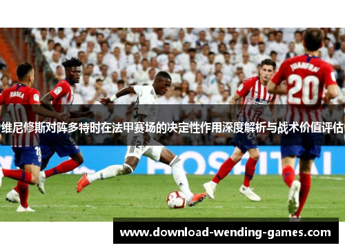 维尼修斯对阵多特时在法甲赛场的决定性作用深度解析与战术价值评估 维尼修斯对阵多特时在法甲赛场的决定性作用深度解析与战术价值评估