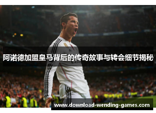 阿诺德加盟皇马背后的传奇故事与转会细节揭秘 阿诺德加盟皇马背后的传奇故事与转会细节揭秘