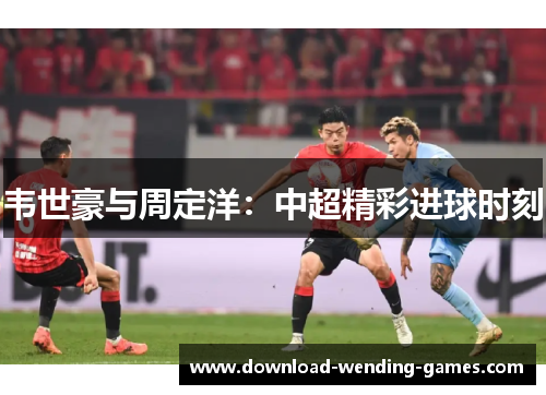 韦世豪与周定洋:中超精彩进球时刻 韦世豪与周定洋:中超精彩进球时刻