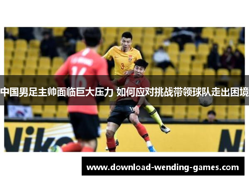 中国男足主帅面临巨大压力 如何应对挑战带领球队走出困境