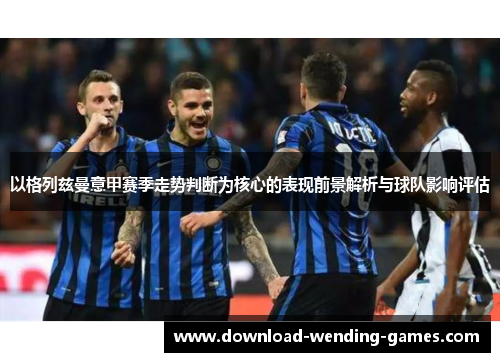 以格列兹曼意甲赛季走势判断为核心的表现前景解析与球队影响评估