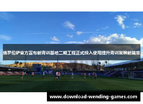 佛罗伦萨官方宣布新青训基地二期工程正式投入使用提升青训发展新篇章