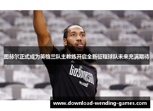 图赫尔正式成为英格兰队主教练开启全新征程球队未来充满期待